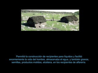 Permitió la construcción de recipientes para líquidos y facilitó
enormemente la vida del hombre, almacenaba el agua, y también granos,
semillas, productos molidos, etcétera, en los recipientes de alfarería.
 