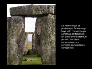 De manera que es
posible que Stonehenge
haya sido construído por
personas del Neolítico.
En el sur de Inglaterra, el
período Neolítico
comenzó con las
primeras comunidades
campesinas,
 