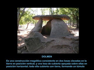 DOLMEN
Es una construcción megalítica consistente en dos losas clavadas en la
tierra en posición vertical, y una losa de cubierta apoyada sobre ellas en
posición horizontal; todo ello cubierto con tierra, formando un túmulo
 