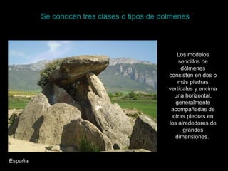 Se conocen tres clases o tipos de dolmenes
Los modelos
sencillos de
dólmenes
consisten en dos o
más piedras
verticales y encima
una horizontal,
generalmente
acompañadas de
otras piedras en
los alrededores de
grandes
dimensiones.
España
 