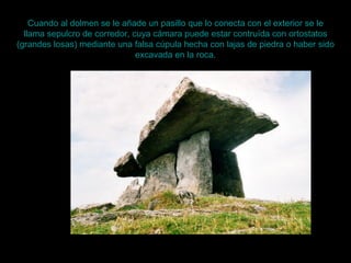 Cuando al dolmen se le añade un pasillo que lo conecta con el exterior se le
llama sepulcro de corredor, cuya cámara puede estar contruída con ortostatos
(grandes losas) mediante una falsa cúpula hecha con lajas de piedra o haber sido
excavada en la roca.
 