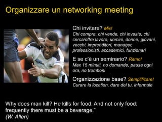 Organizzare un networking meeting
Why does man kill? He kills for food. And not only food:
frequently there must be a beverage.”
(W. Allen)
Chi invitare? Mix!
Chi compra, chi vende, chi investe, chi
cerca/offre lavoro, uomini, donne, giovani,
vecchi, imprenditori, manager,
professionisti, accademici, funzionari
E se c’è un seminario? Ritmo!
Max 15 minuti, no domande, pausa ogni
ora, no tromboni
Organizzazione base? Semplificare!
Curare la location, dare del tu, informale
 
