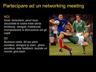 Partecipare ad un networking meeting
NO!
Snob, lamentarsi, pesci lessi,
raccontate la vostra triste storia,
timidezza, sbragati, maleducati,
monopolizzare la discussione e/o gli
ospiti
SI!
Business cards, 60 sec pitch,
sorridere, stringere le mani , girare,
ascoltare, date feedback, lasciate un
ricordo, give back
 