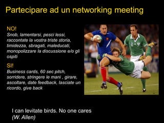 Partecipare ad un networking meeting
NO!
Snob, lamentarsi, pesci lessi,
raccontate la vostra triste storia,
timidezza, sbragati, maleducati,
monopolizzare la discussione e/o gli
ospiti
SI!
Business cards, 60 sec pitch,
sorridere, stringere le mani , girare,
ascoltare, date feedback, lasciate un
ricordo, give back
I can levitate birds. No one cares
(W. Allen)
 