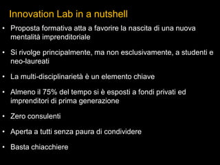 Innovation Lab in a nutshell
• Proposta formativa atta a favorire la nascita di una nuova
mentalità imprenditoriale
• Si rivolge principalmente, ma non esclusivamente, a studenti e
neo-laureati
• La multi-disciplinarietà è un elemento chiave
• Almeno il 75% del tempo si è esposti a fondi privati ed
imprenditori di prima generazione
• Zero consulenti
• Aperta a tutti senza paura di condividere
• Basta chiacchiere
 