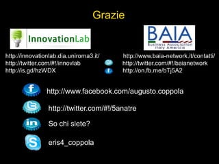 http://innovationlab.dia.uniroma3.it/ http://www.baia-network.it/contatti/
http://twitter.com/#!/innovlab http://twitter.com/#!/baianetwork
http://is.gd/hzWDX http://on.fb.me/bTj5A2
Grazie
http://www.facebook.com/augusto.coppola
http://twitter.com/#!/5anatre
So chi siete?
eris4_coppola
 
