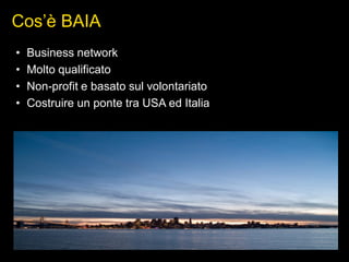 Cos’è BAIA
• Business network
• Molto qualificato
• Non-profit e basato sul volontariato
• Costruire un ponte tra USA ed Italia
 