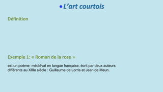 L’art courtois
Définition
Exemple 1: « Roman de la rose »
est un poème médiéval en langue française, écrit par deux auteurs
différents au XIIIe siècle : Guillaume de Lorris et Jean de Meun.
 