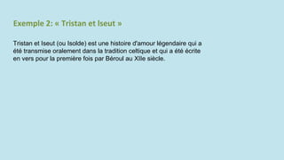 Exemple 2: « Tristan et lseut »
Tristan et Iseut (ou Isolde) est une histoire d'amour légendaire qui a
été transmise oralement dans la tradition celtique et qui a été écrite
en vers pour la première fois par Béroul au XIIe siècle.
 