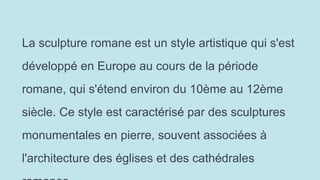 La sculpture romane est un style artistique qui s'est
développé en Europe au cours de la période
romane, qui s'étend environ du 10ème au 12ème
siècle. Ce style est caractérisé par des sculptures
monumentales en pierre, souvent associées à
l'architecture des églises et des cathédrales
 