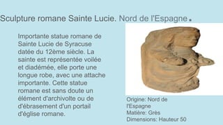 Sculpture romane Sainte Lucie. Nord de l'Espagne.
Origine: Nord de
l'Espagne
Matière: Grès
Dimensions: Hauteur 50
Importante statue romane de
Sainte Lucie de Syracuse
datée du 12ème siècle. La
sainte est représentée voilée
et diadémée, elle porte une
longue robe, avec une attache
importante. Cette statue
romane est sans doute un
élément d'archivolte ou de
d'ébrasement d'un portail
d'église romane.
 