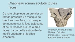 Chapiteau roman sculpté toutes
faces
Origine: Orléans, France
Matière: Calcaire
Dimensions: Hauteur 40cm
Epoque: 11ème siècle
Ce rare chapiteau du premier art
roman présente un masque de
bœuf sur une face, un masque
de monstre sur la face adjacente
et deux rosaces sur les autres
faces. La corbeille est ornée de
motifs végétaux et feuilles
d'acanthe.
 