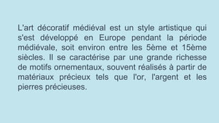 L'art décoratif médiéval est un style artistique qui
s'est développé en Europe pendant la période
médiévale, soit environ entre les 5ème et 15ème
siècles. Il se caractérise par une grande richesse
de motifs ornementaux, souvent réalisés à partir de
matériaux précieux tels que l'or, l'argent et les
pierres précieuses.
 