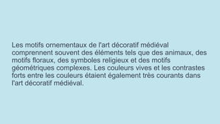 Les motifs ornementaux de l'art décoratif médiéval
comprennent souvent des éléments tels que des animaux, des
motifs floraux, des symboles religieux et des motifs
géométriques complexes. Les couleurs vives et les contrastes
forts entre les couleurs étaient également très courants dans
l'art décoratif médiéval.
 