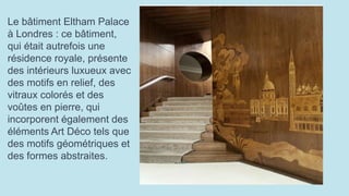 Le bâtiment Eltham Palace
à Londres : ce bâtiment,
qui était autrefois une
résidence royale, présente
des intérieurs luxueux avec
des motifs en relief, des
vitraux colorés et des
voûtes en pierre, qui
incorporent également des
éléments Art Déco tels que
des motifs géométriques et
des formes abstraites.
 