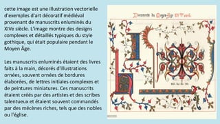 cette image est une illustration vectorielle
d'exemples d'art décoratif médiéval
provenant de manuscrits enluminés du
XIVe siècle. L'image montre des designs
complexes et détaillés typiques du style
gothique, qui était populaire pendant le
Moyen Âge.
Les manuscrits enluminés étaient des livres
faits à la main, décorés d'illustrations
ornées, souvent ornées de bordures
élaborées, de lettres initiales complexes et
de peintures miniatures. Ces manuscrits
étaient créés par des artistes et des scribes
talentueux et étaient souvent commandés
par des mécènes riches, tels que des nobles
ou l'église.
 