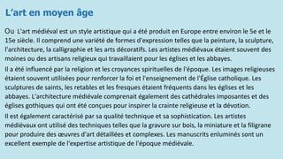 L’art en moyen âge
Ou L'art médiéval est un style artistique qui a été produit en Europe entre environ le 5e et le
15e siècle. Il comprend une variété de formes d'expression telles que la peinture, la sculpture,
l'architecture, la calligraphie et les arts décoratifs. Les artistes médiévaux étaient souvent des
moines ou des artisans religieux qui travaillaient pour les églises et les abbayes.
Il a été influencé par la religion et les croyances spirituelles de l'époque. Les images religieuses
étaient souvent utilisées pour renforcer la foi et l'enseignement de l'Église catholique. Les
sculptures de saints, les retables et les fresques étaient fréquents dans les églises et les
abbayes. L'architecture médiévale comprenait également des cathédrales imposantes et des
églises gothiques qui ont été conçues pour inspirer la crainte religieuse et la dévotion.
Il est également caractérisé par sa qualité technique et sa sophistication. Les artistes
médiévaux ont utilisé des techniques telles que la gravure sur bois, la miniature et la filigrane
pour produire des œuvres d'art détaillées et complexes. Les manuscrits enluminés sont un
excellent exemple de l'expertise artistique de l'époque médiévale.
 