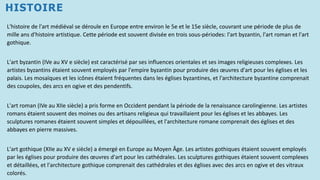 HISTOIRE
L'histoire de l'art médiéval se déroule en Europe entre environ le 5e et le 15e siècle, couvrant une période de plus de
mille ans d'histoire artistique. Cette période est souvent divisée en trois sous-périodes: l'art byzantin, l'art roman et l'art
gothique.
L'art byzantin (IVe au XV e siècle) est caractérisé par ses influences orientales et ses images religieuses complexes. Les
artistes byzantins étaient souvent employés par l'empire byzantin pour produire des œuvres d'art pour les églises et les
palais. Les mosaïques et les icônes étaient fréquentes dans les églises byzantines, et l'architecture byzantine comprenait
des coupoles, des arcs en ogive et des pendentifs.
L'art roman (IVe au XIIe siècle) a pris forme en Occident pendant la période de la renaissance carolingienne. Les artistes
romans étaient souvent des moines ou des artisans religieux qui travaillaient pour les églises et les abbayes. Les
sculptures romanes étaient souvent simples et dépouillées, et l'architecture romane comprenait des églises et des
abbayes en pierre massives.
L'art gothique (XIIe au XV e siècle) a émergé en Europe au Moyen Âge. Les artistes gothiques étaient souvent employés
par les églises pour produire des œuvres d'art pour les cathédrales. Les sculptures gothiques étaient souvent complexes
et détaillées, et l'architecture gothique comprenait des cathédrales et des églises avec des arcs en ogive et des vitraux
colorés.
 
