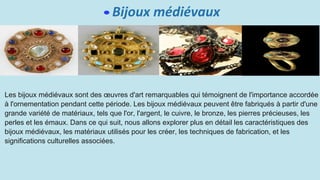 Bijoux médiévaux
Les bijoux médiévaux sont des œuvres d'art remarquables qui témoignent de l'importance accordée
à l'ornementation pendant cette période. Les bijoux médiévaux peuvent être fabriqués à partir d'une
grande variété de matériaux, tels que l'or, l'argent, le cuivre, le bronze, les pierres précieuses, les
perles et les émaux. Dans ce qui suit, nous allons explorer plus en détail les caractéristiques des
bijoux médiévaux, les matériaux utilisés pour les créer, les techniques de fabrication, et les
significations culturelles associées.
 