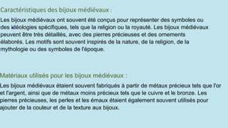 Les bijoux médiévaux ont souvent été conçus pour représenter des symboles ou
des idéologies spécifiques, tels que la religion ou la royauté. Les bijoux médiévaux
peuvent être très détaillés, avec des pierres précieuses et des ornements
élaborés. Les motifs sont souvent inspirés de la nature, de la religion, de la
mythologie ou des symboles de l'époque.
Les bijoux médiévaux étaient souvent fabriqués à partir de métaux précieux tels que l'or
et l'argent, ainsi que de métaux moins précieux tels que le cuivre et le bronze. Les
pierres précieuses, les perles et les émaux étaient également souvent utilisés pour
ajouter de la couleur et de la texture aux bijoux.
Matériaux utilisés pour les bijoux médiévaux :
 