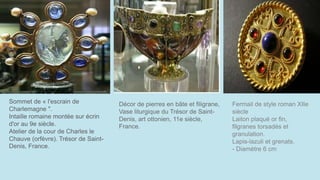 Sommet de « l'escrain de
Charlemagne ".
Intaille romaine montée sur écrin
d'or au 9e siècle.
Atelier de la cour de Charles le
Chauve (orfèvre). Trésor de Saint-
Denis, France.
Décor de pierres en bâte et filigrane,
Vase liturgique du Trésor de Saint-
Denis, art ottonien, 11e siècle,
France.
Fermail de style roman XIIe
siècle
Laiton plaqué or fin,
filgranes torsadés et
granulation.
Lapis-lazuli et grenats.
- Diamètre 6 cm
 