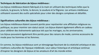 Techniques de fabrication de bijoux médiévaux :
Les bijoux médiévaux étaient fabriqués à la main en utilisant des techniques telles que la
ciselure, la gravure, la fonte, la dorure, la soudure et la filigrane. Les artisans médiévaux
utilisaient souvent des outils spécialisés pour créer des designs complexes et détaillés.
Significations culturelles des bijoux médiévaux :
Les bijoux médiévaux étaient souvent portés pour représenter une affiliation religieuse ou
politique, ou pour montrer son statut social. Les bijoux étaient également offerts en cadeau
pour célébrer des événements spéciaux tels que les mariages, ou les anniversaires.
Les bijoux pouvaient également être portés pour des raisons de mode, comme accessoire de
mode pour les hommes et les femmes.
En somme, les bijoux médiévaux sont un témoignage fascinant de la créativité artistique et des
traditions culturelles de l'époque médiévale. Leur valeur historique et artistique continue
d'inspirer les designers de bijoux et les amateurs d'art du monde entier.
 