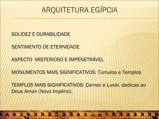 ARQUITETURA EGÍPCIA

SOLIDEZ E DURABILIDADE

SENTIMENTO DE ETERNIDADE

ASPECTO MISTERIOSO E IMPENETRÁVEL

MONUMENTOS MAIS SIGNIFICATIVOS: Túmulos e Templos

TEMPLOS MAIS SIGNIFICATIVOS: Carnac e Luxor, dedicas ao
Deus Amon (Novo Império).
 