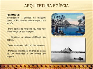 ARQUITETURA EGÍPCIA
PIRÂMIDES:
-Localização – Situado na margem
oeste do Rio Nilo no lado em que o sol
se põe

- Bem acima do nível do rio, mas não
muito longe de sua margem.

-   Situar-se a pouca distância da
capital.

- Construída com mão de obra escrava

- Materiais utilizados: Pedras de cerca
de 20 toneladas e 10 metros de
largura.
 