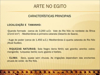 ARTE NO EGITO
                   CARACTERÍSTICAS PRINCIPAIS

LOCALIZAÇÃO E TAMANHO:

-Quando formado (cerca de 3.200 a.C): Vale do Rio Nilo no nordeste da África
(21mil km²) - Mediterrâneo à primeira catarata (Deserto do Saara).

- Auge do poder (cerca de 1.450 a.C.): Mediterrâneo à quarta catarata do Rio Nilo
(Atual Sudão).

- RIQUEZAS NATURAIS: Solo Negro (terra fértil); sal; granito; arenito; cobre;
manganês; turquesa; berilo; ouro; gipsita e fosfato.

- CLIMA: Seco, quase sem chuvas. As irrigações dependiam das enchentes
anuais de verão do Rio Nilo.
 