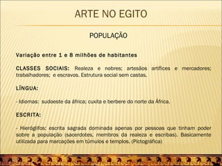 ARTE NO EGITO
                               POPULAÇÃO

Variação entre 1 e 8 milhões de habitantes

CLASSES SOCIAIS: Realeza e nobres; artesãos artífices e mercadores;
trabalhadores; e escravos. Estrutura social sem castas.

LÍNGUA:

- Idiomas: sudoeste da áfrica; cuxita e berbere do norte da África.

ESCRITA:

- Hieróglifos: escrita sagrada dominada apenas por pessoas que tinham poder
sobre a população (sacerdotes, membros da realeza e escribas). Basicamente
utilizada para marcações em túmulos e templos. (Pictográfica)
 