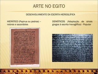 ARTE NO EGITO
                 DESENVOLVIMENTO DA ESCRITA HIEROGLÍFICA

HIERÁTICO (Papirus ou pedras) –      DEMÓTICOS (Adaptação de sinais
nobres e sacerdotes                  gregos à escrita hieroglífica) - Popular
 
