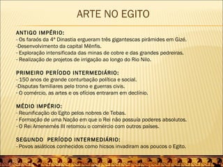 ARTE NO EGITO
ANTIGO IMPÉRIO:
- Os faraós da 4ª Dinastia ergueram três gigantescas pirâmides em Gizé.
-Desenvolvimento da capital Mênfis.
- Exploração intensificada das minas de cobre e das grandes pedreiras.
- Realização de projetos de irrigação ao longo do Rio Nilo.

PRIMEIRO PERÍODO INTERMEDIÁRIO:
- 150 anos de grande conturbação política e social.
-Disputas familiares pelo trono e guerras civis.
- O comércio, as artes e os ofícios entraram em declínio.

MÉDIO IMPÉRIO:
- Reunificação do Egito pelos nobres de Tebas.
- Formação de uma Nação em que o Rei não possuía poderes absolutos.
- O Rei Amenemés III retomou o comércio com outros países.

SEGUNDO PERÍODO INTERMEDIÁRIO:
- Povos asiáticos conhecidos como hicsos invadiram aos poucos o Egito.
 