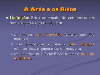 A Arte e os Ritos Definição : Ritos ou rituais são cerimónias em homenagem a algo ou alguém: aos mortos:  ritos funerários  (enterramento dos mortos   ); em homenagem à natureza:  ritos mágicos  (cânticos, danças, pinturas das cavernas, …); em homenagem à fecundidade feminina:  ritos da fertilidade . 