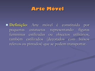 Arte Móvel Definição : Arte móvel é constituída por pequenas estatuetas representando figuras femininas estilizadas ou objectos utilitários, também estilizados (decorados com baixos relevos ou pintados) que se podem transportar. 