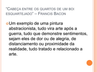 “CABEÇA ENTRE OS QUARTOS DE UM BOI
ESQUARTEJADO” – FRANCIS BACON
Um exemplo de uma pintura
abstracionista, tudo vira arte após a
guerra, tudo que demonstre sentimentos,
sejam eles de dor ou de alegria, de
distanciamento ou proximidade da
realidade, tudo tratado e relacionado a
arte.
 