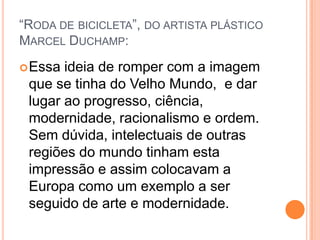 “RODA DE BICICLETA”, DO ARTISTA PLÁSTICO
MARCEL DUCHAMP:
Essa ideia de romper com a imagem
que se tinha do Velho Mundo, e dar
lugar ao progresso, ciência,
modernidade, racionalismo e ordem.
Sem dúvida, intelectuais de outras
regiões do mundo tinham esta
impressão e assim colocavam a
Europa como um exemplo a ser
seguido de arte e modernidade.
 