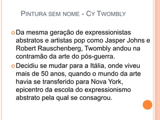 PINTURA SEM NOME - CY TWOMBLY
Da mesma geração de expressionistas
abstratos e artistas pop como Jasper Johns e
Robert Rauschenberg, Twombly andou na
contramão da arte do pós-guerra.
Decidiu se mudar para a Itália, onde viveu
mais de 50 anos, quando o mundo da arte
havia se transferido para Nova York,
epicentro da escola do expressionismo
abstrato pela qual se consagrou.
 