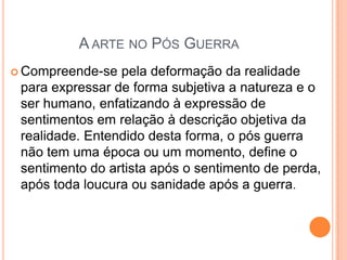 A ARTE NO PÓS GUERRA
 Compreende-se pela deformação da realidade
para expressar de forma subjetiva a natureza e o
ser humano, enfatizando à expressão de
sentimentos em relação à descrição objetiva da
realidade. Entendido desta forma, o pós guerra
não tem uma época ou um momento, define o
sentimento do artista após o sentimento de perda,
após toda loucura ou sanidade após a guerra.
 