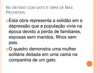 NU DEITADO COM GATO É OBRA DE MAX
PECHSTEIN
Esta obra representa a solidão em e
depressão que a população vivia na
época devido a perda de familiares,
esposas sem maridos, filhos sem
pais.
O quadro demonstra uma mulher
solitária deitada em uma cama na
companhia de um gato.
 