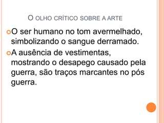 O OLHO CRÍTICO SOBRE A ARTE
O ser humano no tom avermelhado,
simbolizando o sangue derramado.
A ausência de vestimentas,
mostrando o desapego causado pela
guerra, são traços marcantes no pós
guerra.
 
