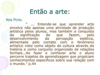 Então a arte:
Nos Pcns:
“ ... Entende-se que aprender arte
envolve não apenas uma atividade de produção
artística pelos alunos, mas também a conquista
da significação do que fazem, pelo
desenvolvimento da percepção estética,
alimentada pelo contato com o fenômeno
artístico visto como objeto de cultura através da
história e como conjunto organizado de relações
formais...Ao fazer e conhecer arte o aluno
percorre trajetos de aprendizagem que propiciam
conhecimentos específicos sobre sua relação com
o mundo.” p.44
 