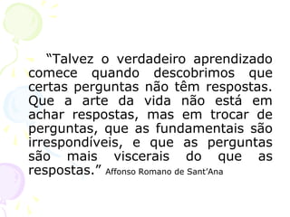 “Talvez o verdadeiro aprendizado
comece quando descobrimos que
certas perguntas não têm respostas.
Que a arte da vida não está em
achar respostas, mas em trocar de
perguntas, que as fundamentais são
irrespondíveis, e que as perguntas
são mais viscerais do que as
respostas.” Affonso Romano de Sant’Ana
 