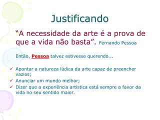 Justificando
“A necessidade da arte é a prova de
que a vida não basta”. Fernando Pessoa
Então, Pessoa talvez estivesse querendo...
 Apontar a natureza lúdica da arte capaz de preencher
vazios;
 Anunciar um mundo melhor;
 Dizer que a experiência artística está sempre a favor da
vida no seu sentido maior.
 