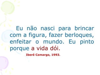 Eu não nasci para brincar
com a figura, fazer berloques,
enfeitar o mundo. Eu pinto
porque a vida dói.
Iberê Camargo, 1993.
 