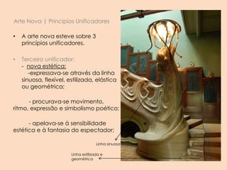 Arte Nova | Principios Unificadores
• A arte nova esteve sobre 3
princípios unificadores.
• Terceiro unificador:
- nova estética:
-expressava-se através da linha
sinuosa, flexível, estilizada, elástica
ou geométrica;
- procurava-se movimento,
ritmo, expressão e simbolismo poético;
- apelava-se à sensibilidade
estética e à fantasia do espectador;
Linha sinuosa
Linha estilizada e
geométrica
 