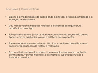 Arte Nova | Características
• Exprimi-a a modernidade da época onde a estética, a técnica, a tradição e a
inovação se misturavam.
• Deu menos valor às tradições históricas e eclécticas da arquitectura
académica, da antiga;
• Foi o primeiro estilo a juntar as técnicas construtivas da engenharia da sua
época, com as exigências formais e estéticas dos arquitectos.
• Foram usados os mesmos sistemas, técnicas e materiais que utilizaram os
engenheiros pois fáceis de moldar e maleáveis.
• Era constituída por plantas amplas livres e amplas dando uma noção de
continuidade, volumes irregulares e assimétricos, superfícies sinuosas e
fachadas com vidro.
 