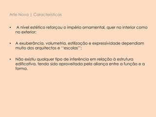 Arte Nova | Características
• A nível estético reforçou o império ornamental, quer no interior como
no exterior;
• A exuberância, volumetria, estilização e expressividade dependiam
muito dos arquitectos e ‘‘escolas’’;
• Não existiu qualquer tipo de inferência em relação à estrutura
edificativa, tendo sido aproveitada pela aliança entre a função e a
forma.
 