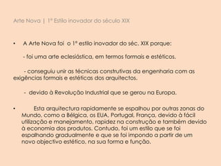 Arte Nova | 1º Estilo inovador do século XIX
• A Arte Nova foi o 1º estilo inovador do séc. XIX porque:
- foi uma arte eclesiástica, em termos formais e estéticos.
- conseguiu unir as técnicas construtivas da engenharia com as
exigências formais e estéticas dos arquitectos.
- devido à Revolução Industrial que se gerou na Europa.
• Esta arquitectura rapidamente se espalhou por outras zonas do
Mundo, como a Bélgica, os EUA, Portugal, França, devido à fácil
utilização e manejamento, rapidez na construção e também devido
à economia dos produtos. Contudo, foi um estilo que se foi
espalhando gradualmente e que se foi impondo a partir de um
novo objectivo estético, na sua forma e função.
 