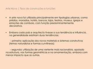 Arte Nova | Tipos de construções e funções
• A arte nova foi utilizada principalmente em tipologias urbanas, como
prédios, moradias, hotéis, bancos, lojas, teatros, museus, igrejas e
estações de comboio, com função predominantemente
decorativa.
• Embora cada país e arquitecto tivesse a sua tendência e influência,
na generalidade existiram duas tendências:
- primeira: aplicação dos novos materiais e sistemas construtivos
(temas naturalistas e formas curvilíneas);
- segunda: utilização de uma vertente mais racionalista, apoiada
na estrutura, nas formas geométricas e na ornamentação, embora com
menos impacto que as outras.
 