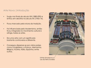 Arte Nova |Introdução
• Surgiu nos finais do século XIX (1880-090) e
entrou em declínio no século XX (1905-14).
• Ficou marcado pela rotura da tradição.
• Foi influenciada pelo Modernismo, então
ficou integrada no movimento cultural e
atingiu todas as artes.
• Era uma arte com um significado
bastante controverso e diferente.
• Conseguiu dispersar-se por vários países
como a Inglaterra, a França, Alemanha,
Bélgica, Áustria, Itália, Espanha, entre
outros.
Linhas sinuosas e o
uso do ferro fundido
 
